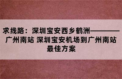 求线路：深圳宝安西乡鹤洲————广州南站 深圳宝安机场到广州南站最佳方案